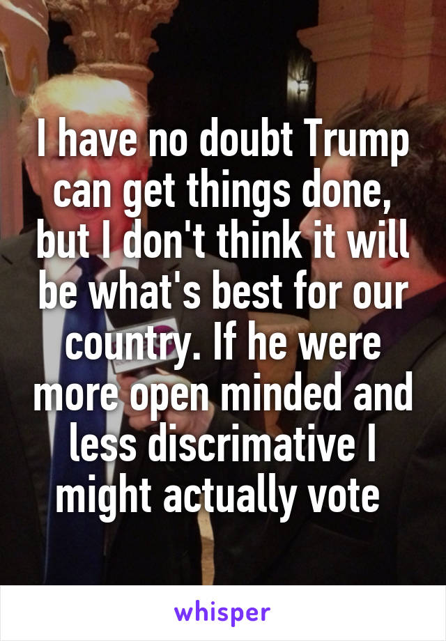 I have no doubt Trump can get things done, but I don't think it will be what's best for our country. If he were more open minded and less discrimative I might actually vote 