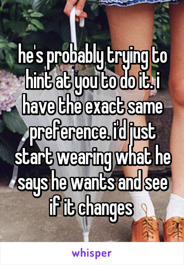 he's probably trying to hint at you to do it. i have the exact same preference. i'd just start wearing what he says he wants and see if it changes 