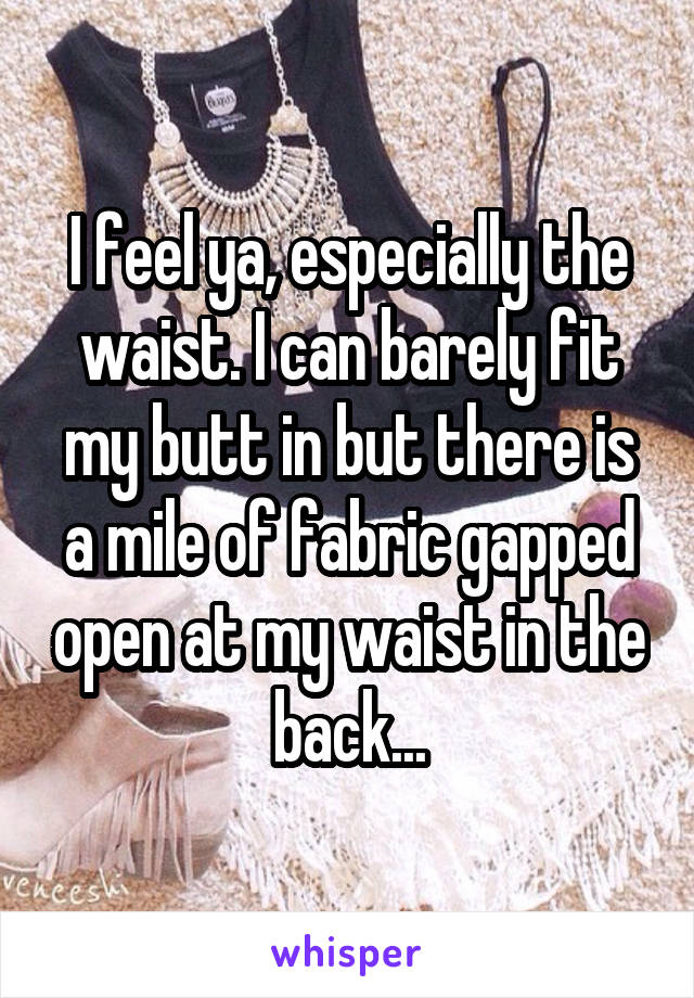 I feel ya, especially the waist. I can barely fit my butt in but there is a mile of fabric gapped open at my waist in the back...