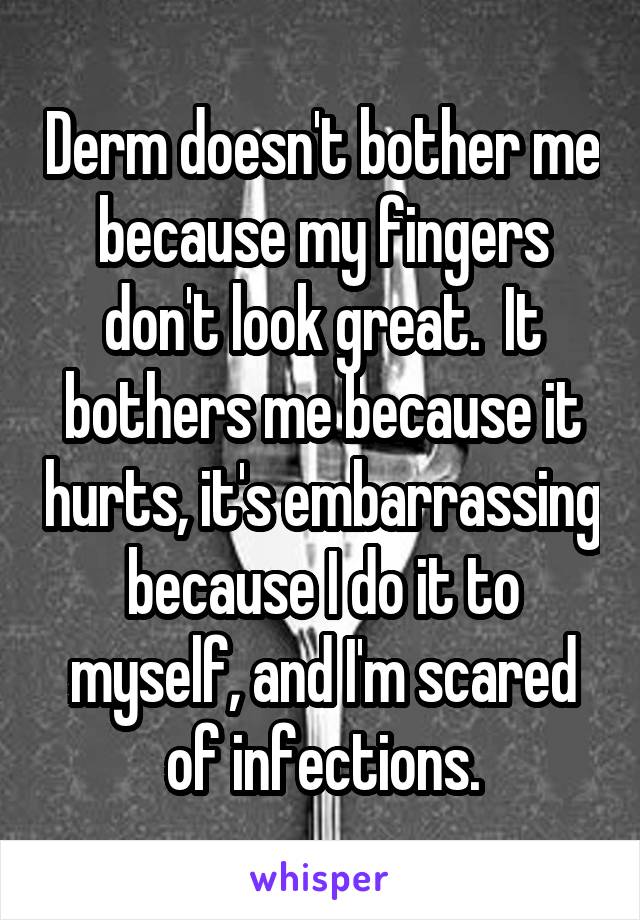 Derm doesn't bother me because my fingers don't look great.  It bothers me because it hurts, it's embarrassing because I do it to myself, and I'm scared of infections.