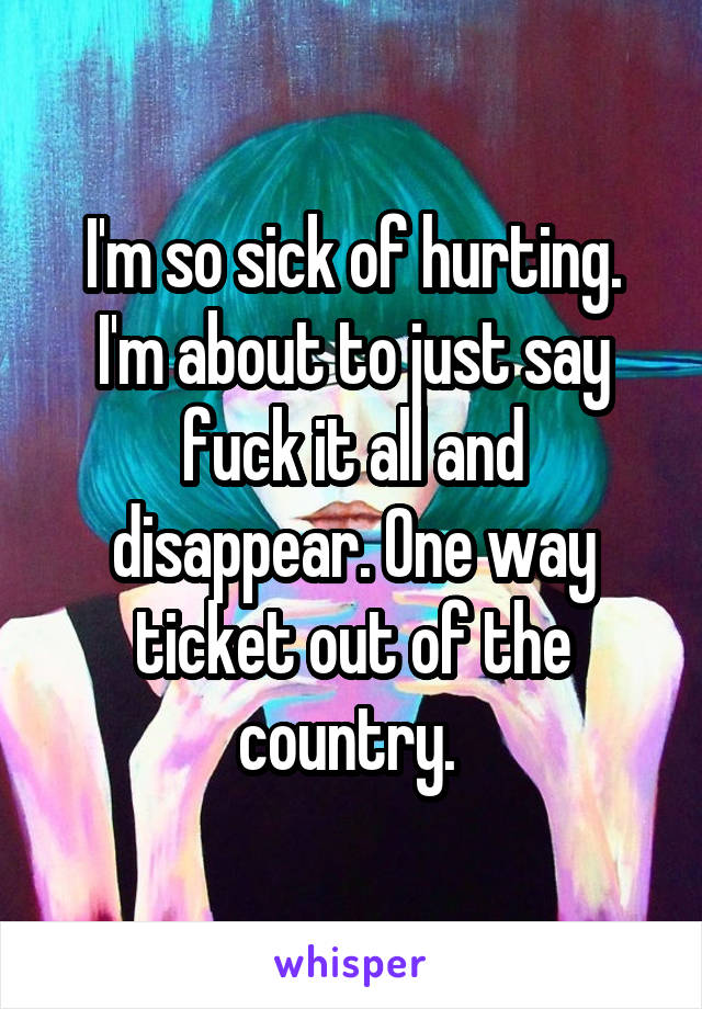 I'm so sick of hurting. I'm about to just say fuck it all and disappear. One way ticket out of the country. 