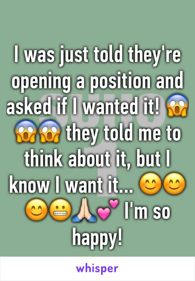 I was just told they're opening a position and asked if I wanted it! 😱😱😱 they told me to think about it, but I know I want it... 😊😊😊😬🙏🏻💕 I'm so happy!