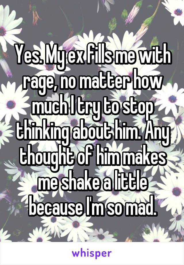 Yes. My ex fills me with rage, no matter how much I try to stop thinking about him. Any thought of him makes me shake a little because I'm so mad.