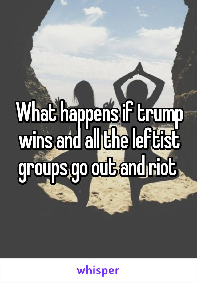 What happens if trump wins and all the leftist groups go out and riot 