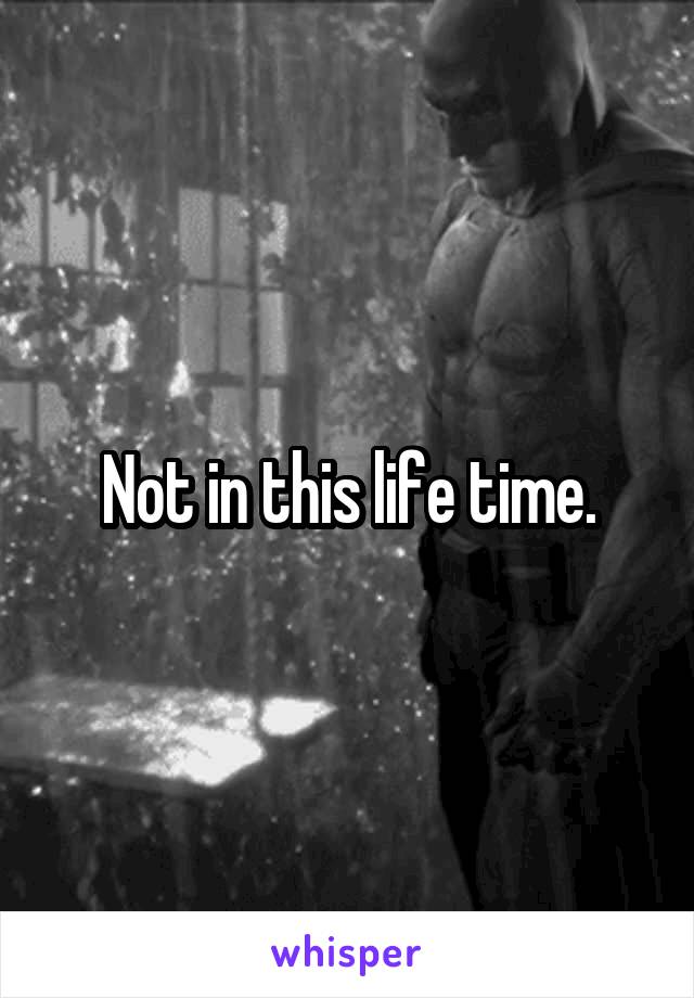 Not in this life time.