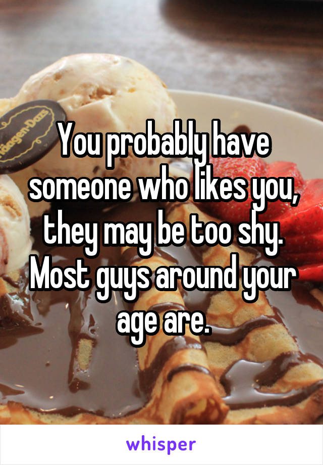 You probably have someone who likes you, they may be too shy. Most guys around your age are.