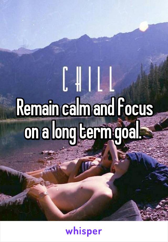 Remain calm and focus on a long term goal. 