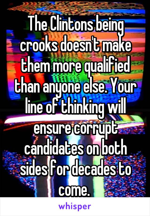 The Clintons being crooks doesn't make them more qualified than anyone else. Your line of thinking will ensure corrupt candidates on both sides for decades to come. 