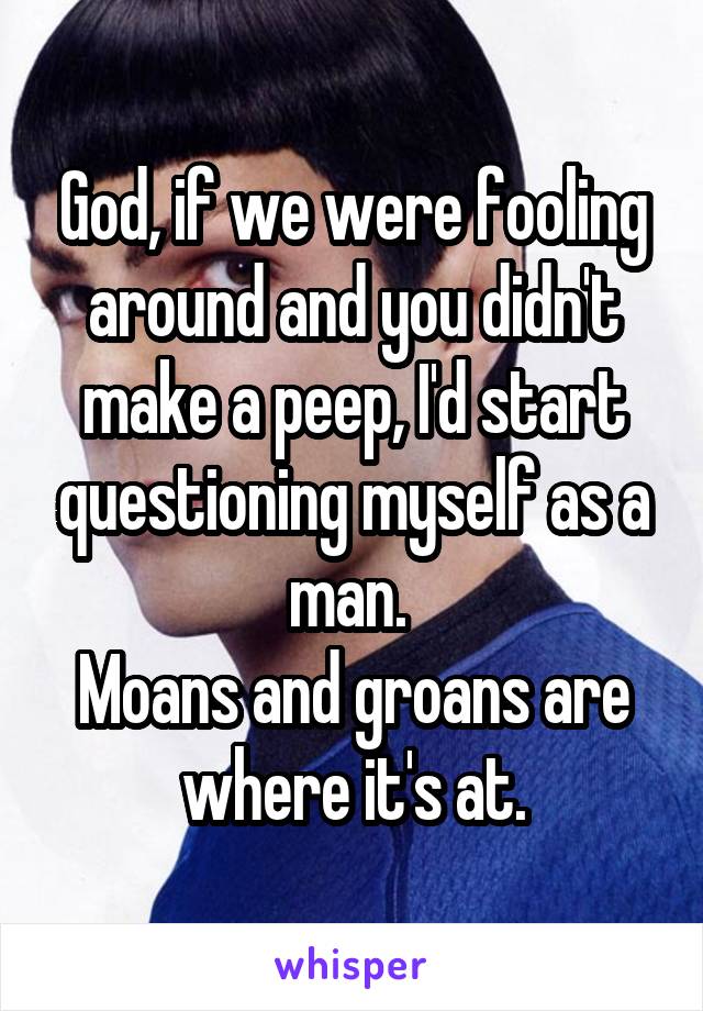 God, if we were fooling around and you didn't make a peep, I'd start questioning myself as a man. 
Moans and groans are where it's at.