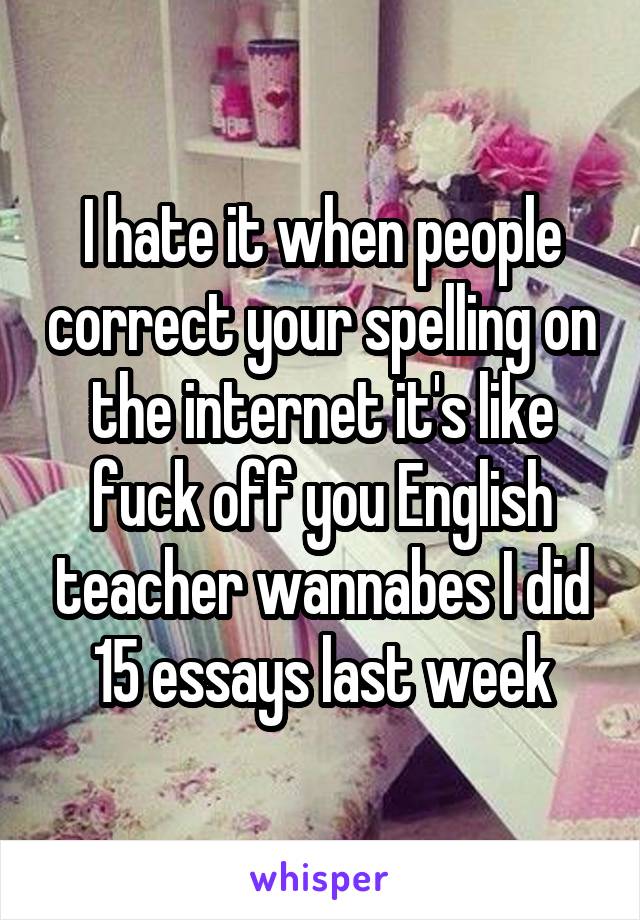 I hate it when people correct your spelling on the internet it's like fuck off you English teacher wannabes I did 15 essays last week