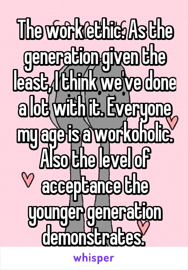 The work ethic. As the generation given the least, I think we've done a lot with it. Everyone my age is a workoholic. Also the level of acceptance the younger generation demonstrates. 