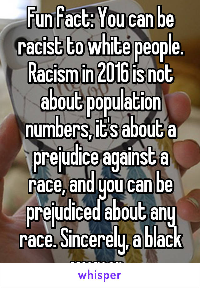 Fun fact: You can be racist to white people. Racism in 2016 is not about population numbers, it's about a prejudice against a race, and you can be prejudiced about any race. Sincerely, a black woman. 