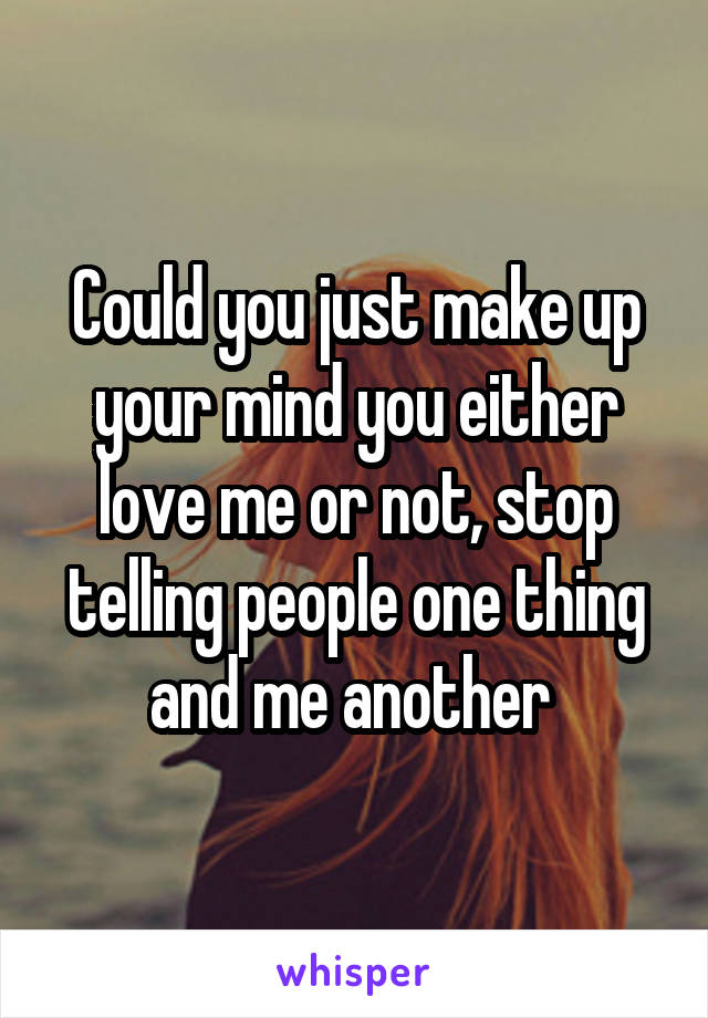 Could you just make up your mind you either love me or not, stop telling people one thing and me another 