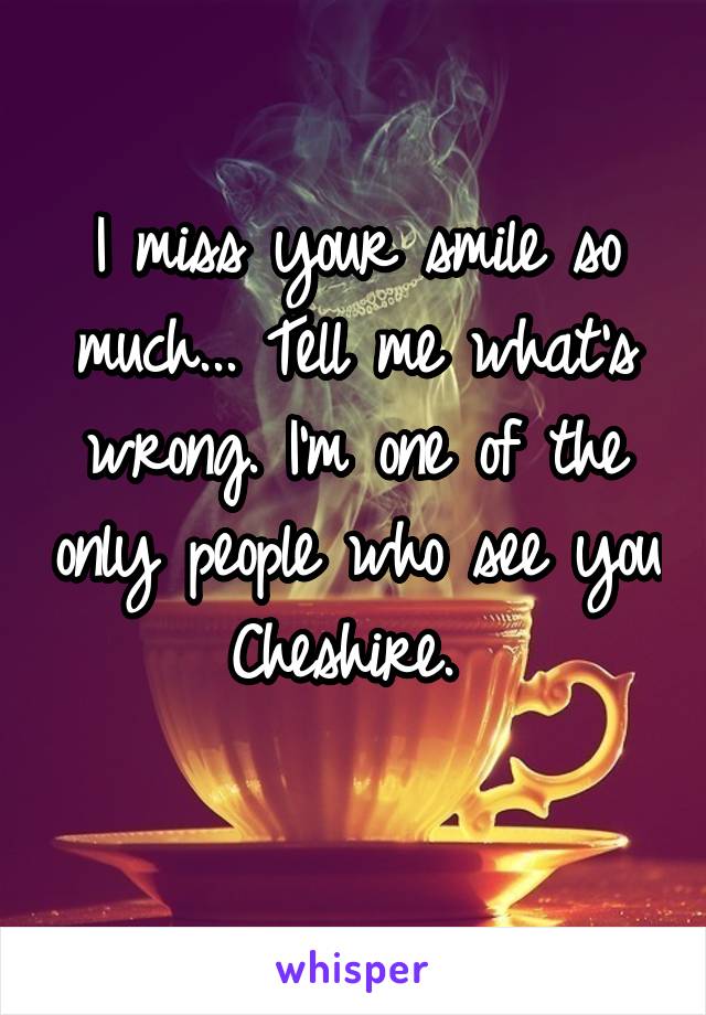 I miss your smile so much... Tell me what's wrong. I'm one of the only people who see you Cheshire. 
