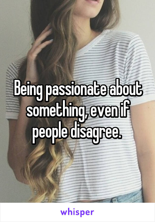 Being passionate about something, even if people disagree. 