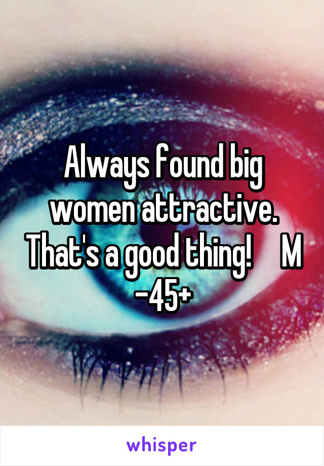 Always found big women attractive. That's a good thing!     M -45+