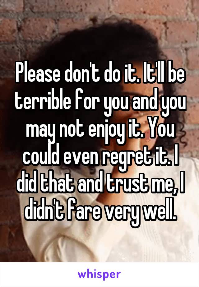 Please don't do it. It'll be terrible for you and you may not enjoy it. You could even regret it. I did that and trust me, I didn't fare very well.