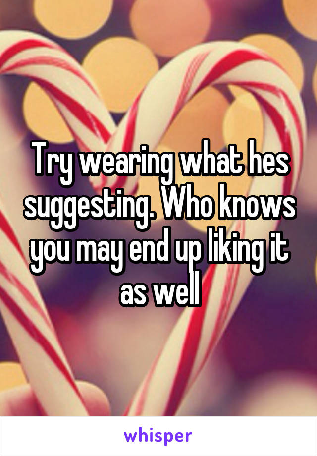 Try wearing what hes suggesting. Who knows you may end up liking it as well