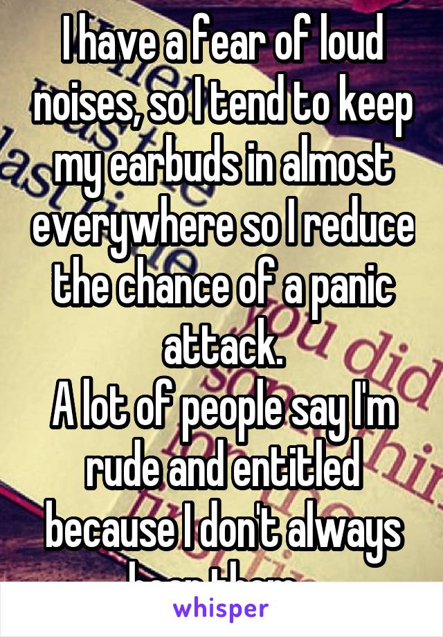 I have a fear of loud noises, so I tend to keep my earbuds in almost everywhere so I reduce the chance of a panic attack.
A lot of people say I'm rude and entitled because I don't always hear them...