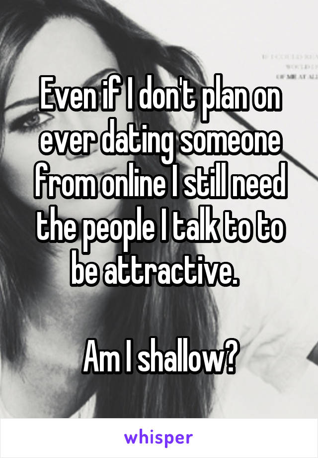 Even if I don't plan on ever dating someone from online I still need the people I talk to to be attractive.  

Am I shallow?