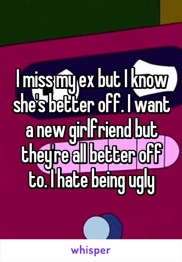 I miss my ex but I know she's better off. I want a new girlfriend but they're all better off to. I hate being ugly