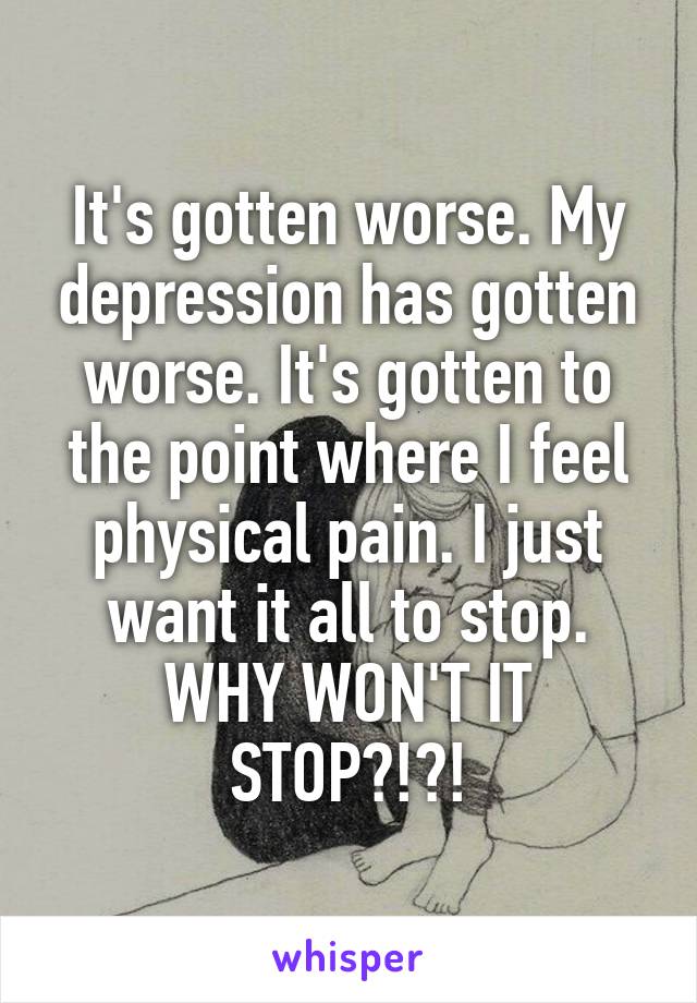 It's gotten worse. My depression has gotten worse. It's gotten to the point where I feel physical pain. I just want it all to stop. WHY WON'T IT STOP?!?!