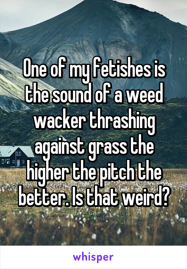 One of my fetishes is the sound of a weed wacker thrashing against grass the higher the pitch the better. Is that weird?