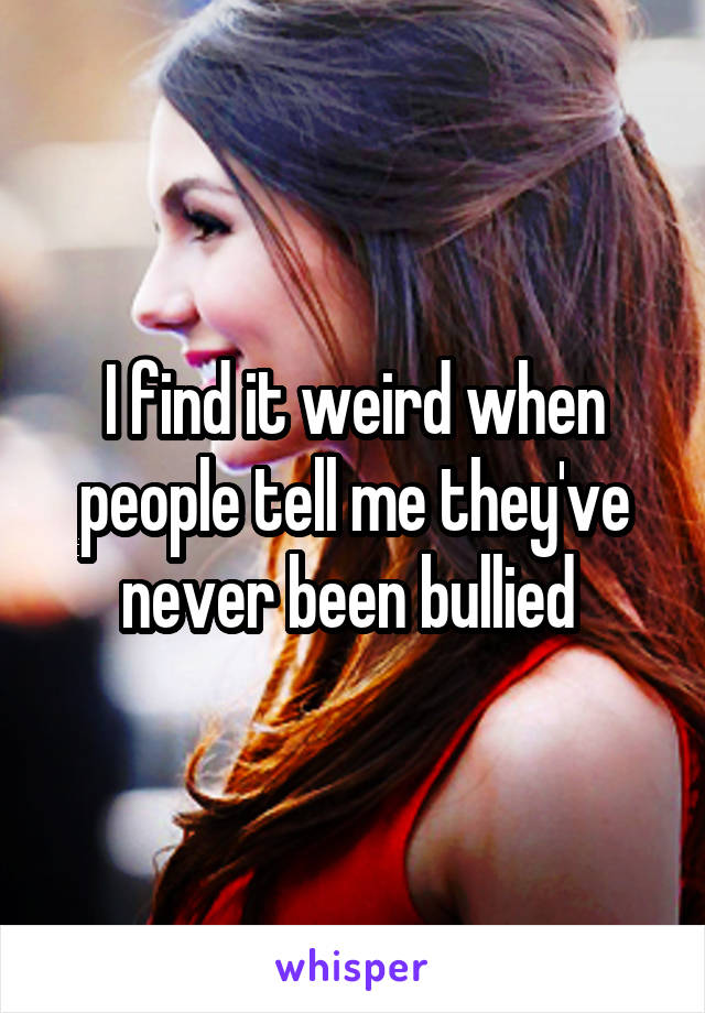 I find it weird when people tell me they've never been bullied 