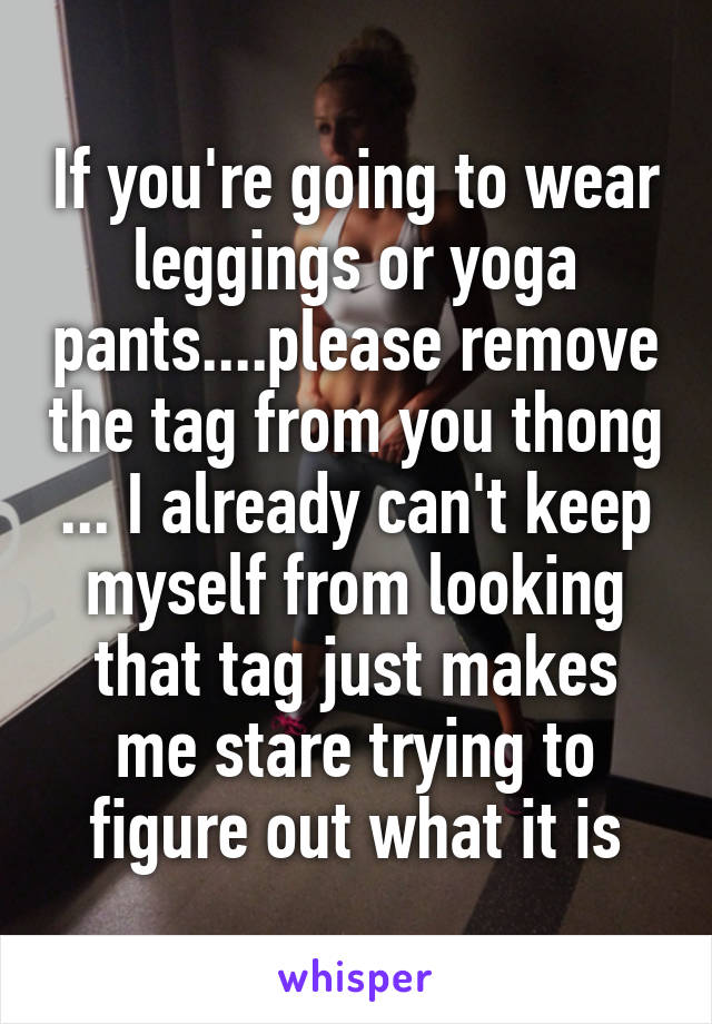 If you're going to wear leggings or yoga pants....please remove the tag from you thong ... I already can't keep myself from looking that tag just makes me stare trying to figure out what it is