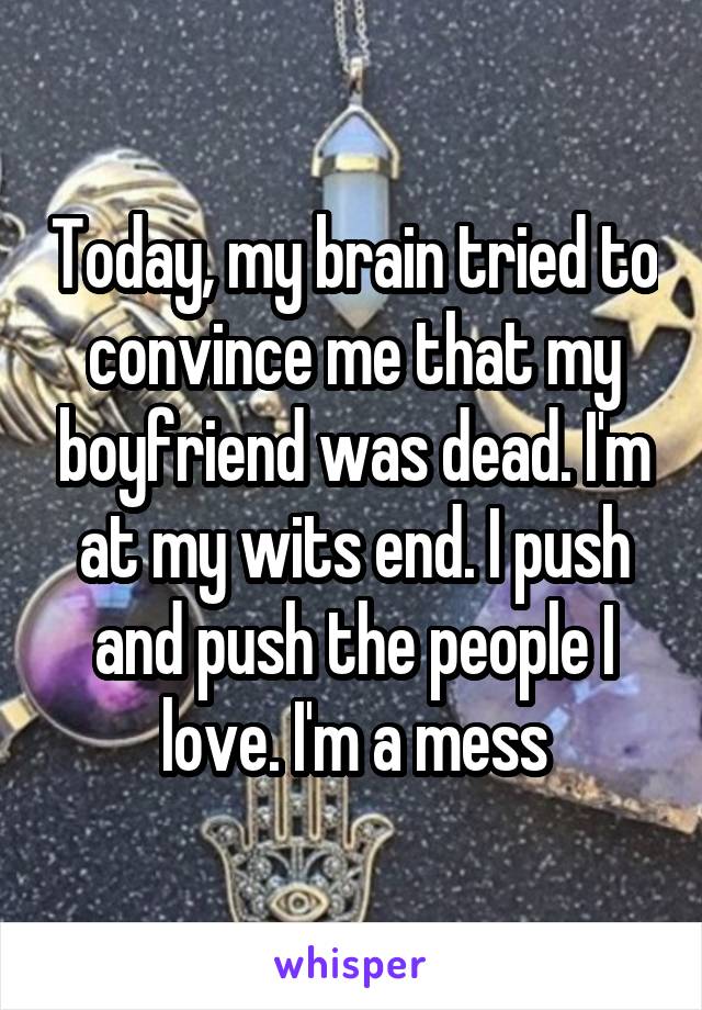 Today, my brain tried to convince me that my boyfriend was dead. I'm at my wits end. I push and push the people I love. I'm a mess