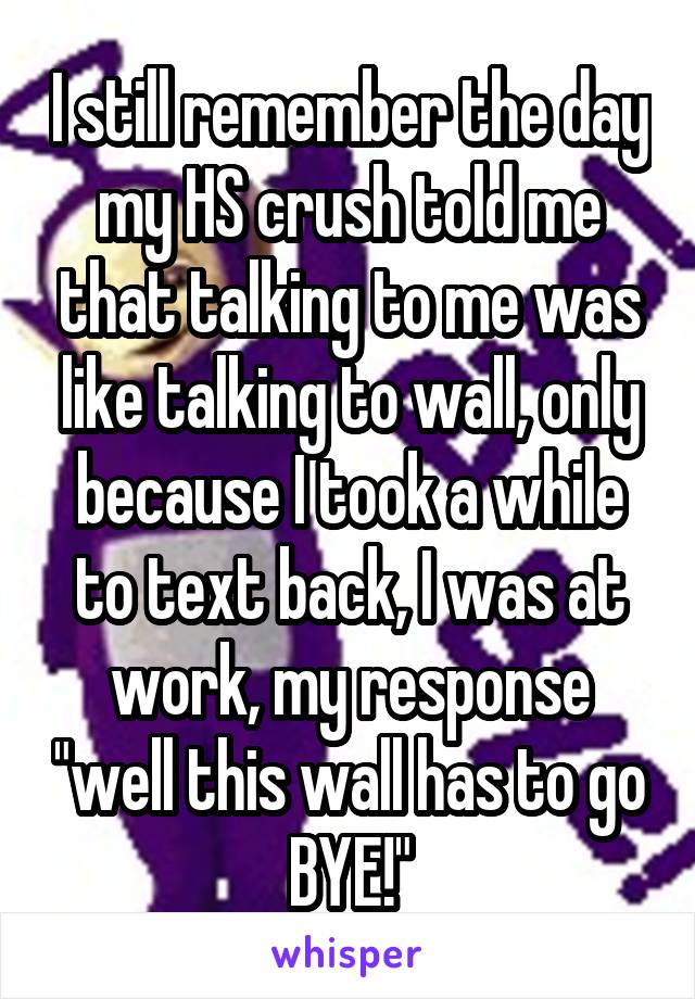 I still remember the day my HS crush told me that talking to me was like talking to wall, only because I took a while to text back, I was at work, my response "well this wall has to go BYE!"