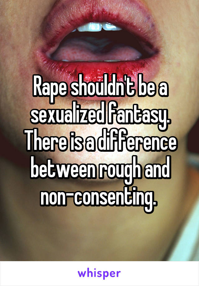 Rape shouldn't be a sexualized fantasy. There is a difference between rough and non-consenting. 