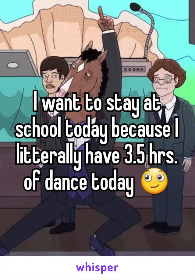 I want to stay at school today because I litterally have 3.5 hrs. of dance today 🙄