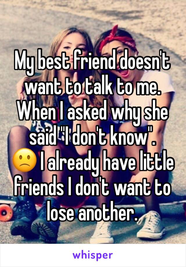 My best friend doesn't want to talk to me. When I asked why she said "I don't know".
🙁 I already have little friends I don't want to lose another.