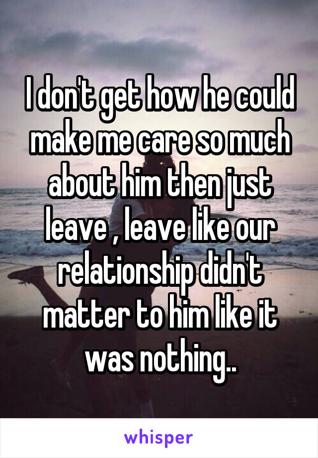 I don't get how he could make me care so much about him then just leave , leave like our relationship didn't matter to him like it was nothing..