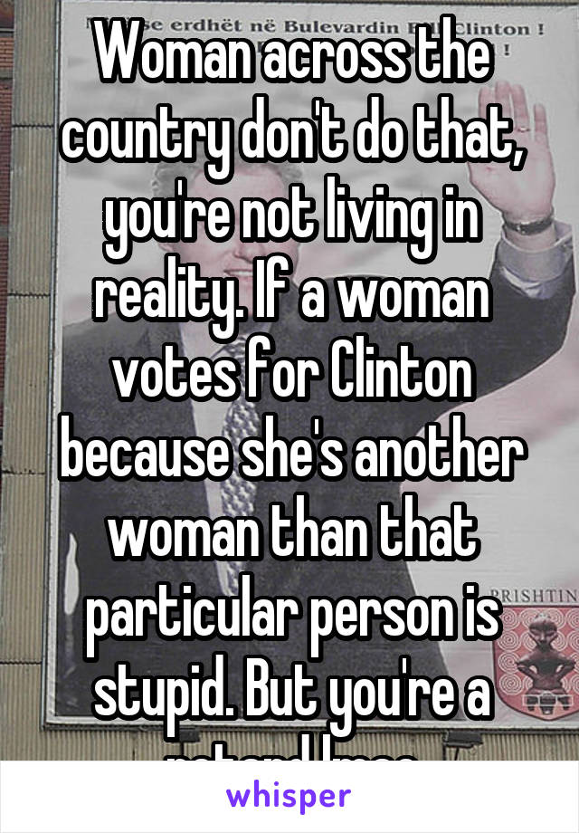 Woman across the country don't do that, you're not living in reality. If a woman votes for Clinton because she's another woman than that particular person is stupid. But you're a retard lmao