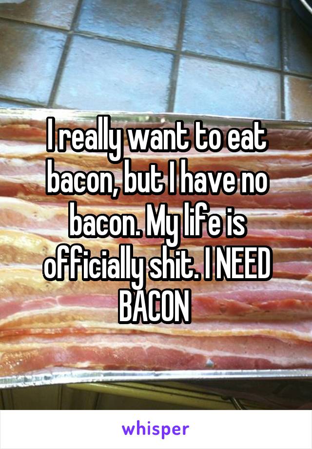 I really want to eat bacon, but I have no bacon. My life is officially shit. I NEED BACON 