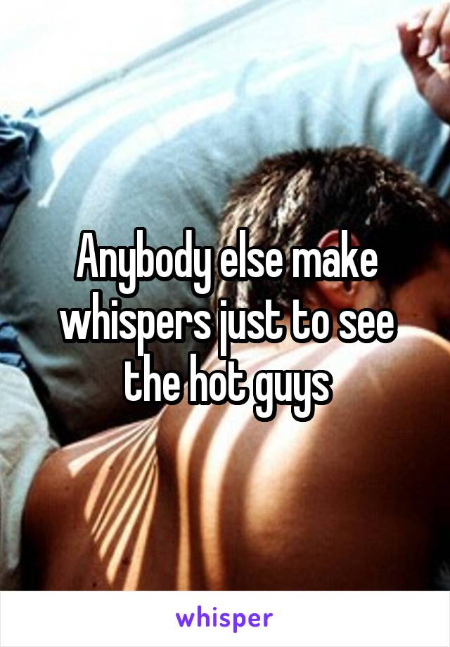 Anybody else make whispers just to see the hot guys