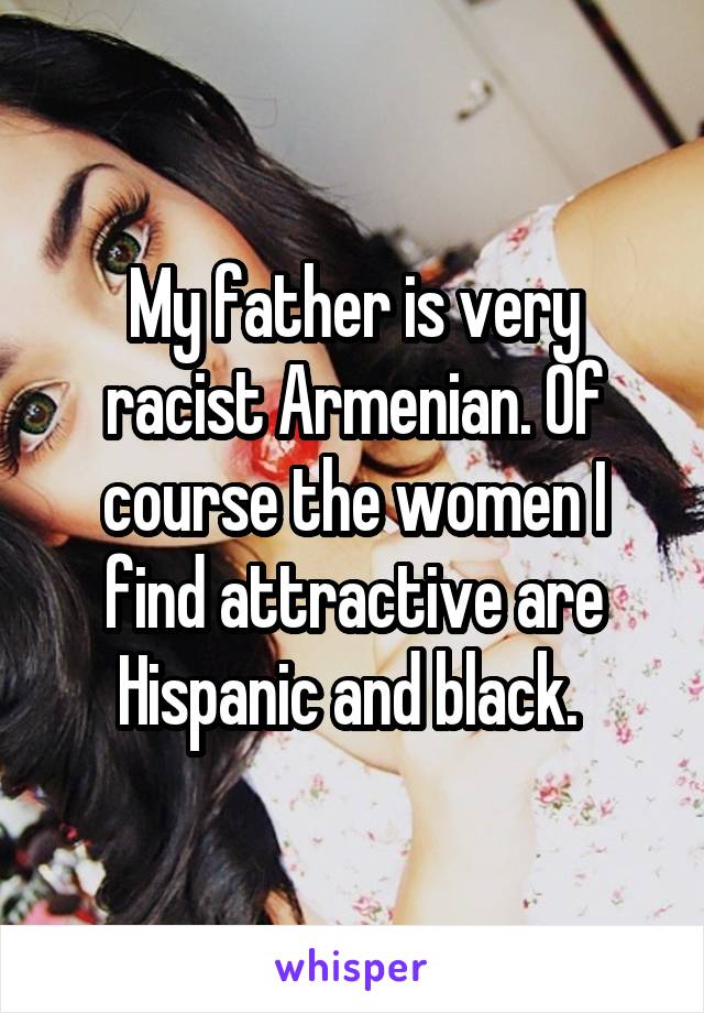 My father is very racist Armenian. Of course the women I find attractive are Hispanic and black. 