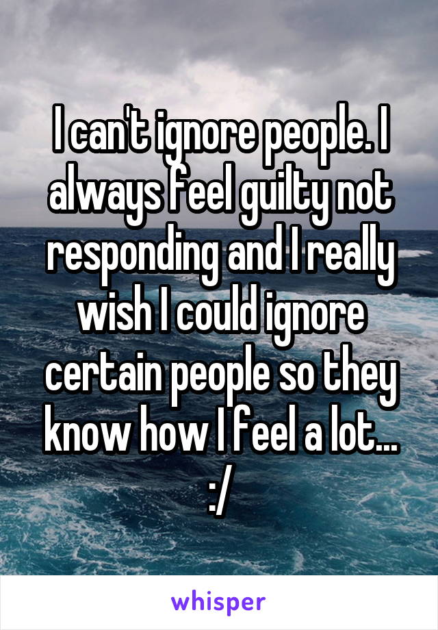 I can't ignore people. I always feel guilty not responding and I really wish I could ignore certain people so they know how I feel a lot... :/