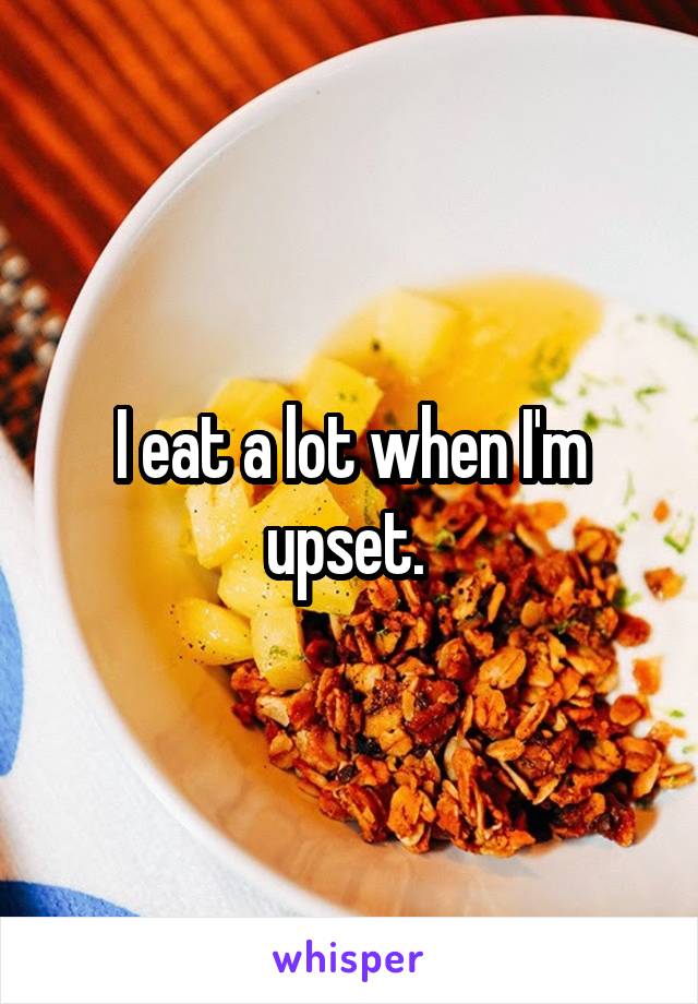 I eat a lot when I'm upset. 