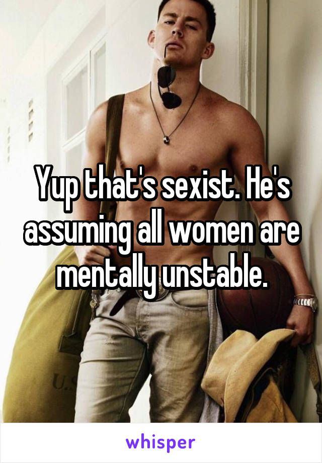 Yup that's sexist. He's assuming all women are mentally unstable.