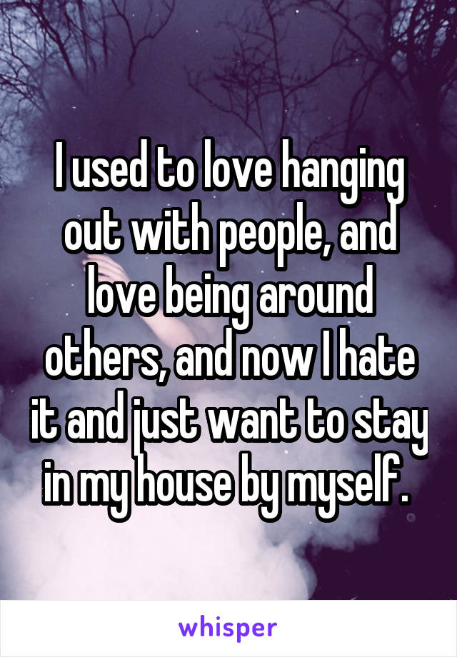 I used to love hanging out with people, and love being around others, and now I hate it and just want to stay in my house by myself. 