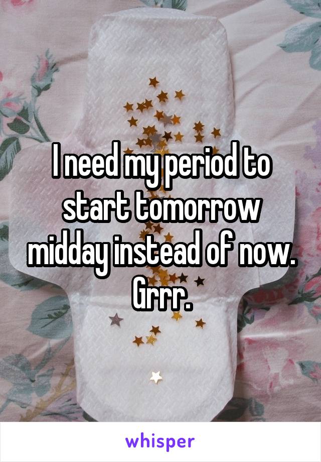 I need my period to start tomorrow midday instead of now. Grrr.