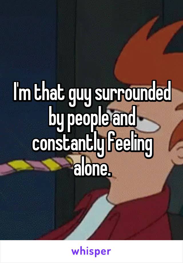 I'm that guy surrounded by people and constantly feeling alone.