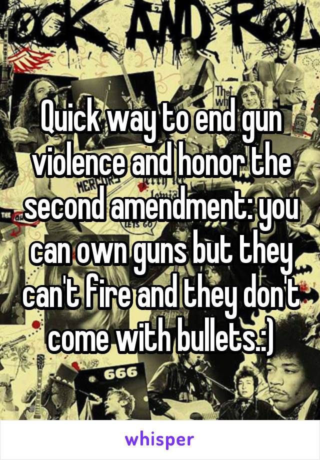 Quick way to end gun violence and honor the second amendment: you can own guns but they can't fire and they don't come with bullets.:)