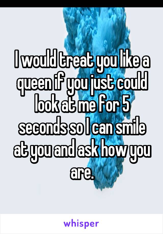 I would treat you like a queen if you just could look at me for 5 seconds so I can smile at you and ask how you are.