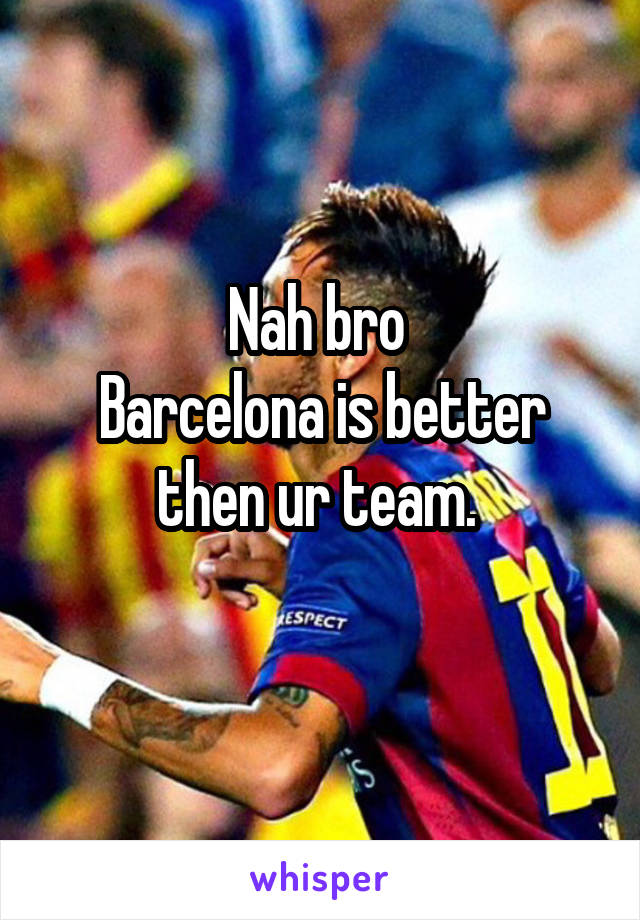 Nah bro 
Barcelona is better then ur team. 
