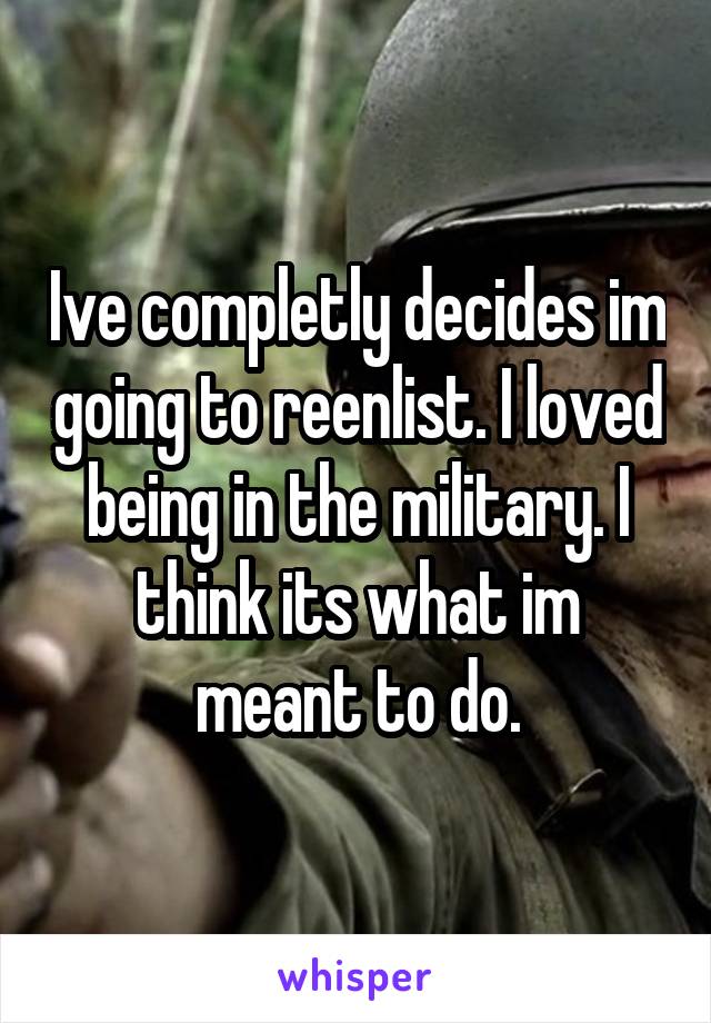 Ive completly decides im going to reenlist. I loved being in the military. I think its what im meant to do.