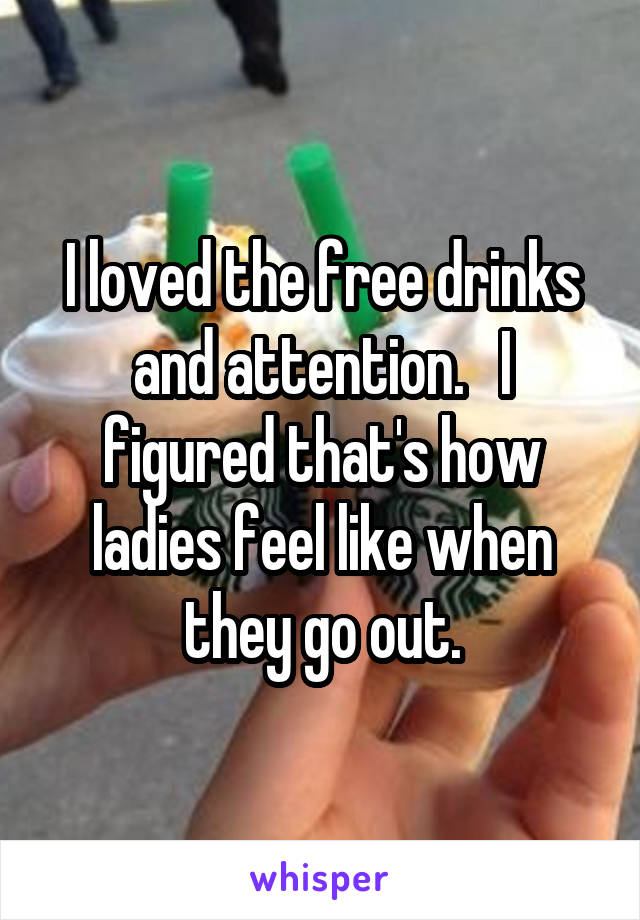 I loved the free drinks and attention.   I figured that's how ladies feel like when they go out.